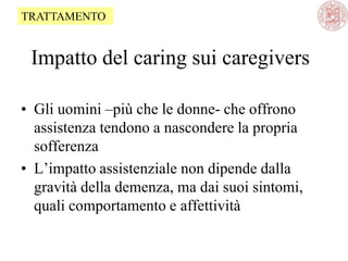 Impatto del caring sui caregivers
• Gli uomini –più che le donne- che offrono
assistenza tendono a nascondere la propria
sofferenza
• L‘impatto assistenziale non dipende dalla
gravità della demenza, ma dai suoi sintomi,
quali comportamento e affettività
TRATTAMENTO
 
