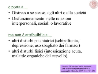 e porta a ...
• Distress a se stesso, agli altri o alla società
• Disfunzionamento nelle relazioni
interpersonali, sociali o lavorative
ma non è attribuibile a…
• altri disturbi psichiatrici (schizofrenia,
depressione, uso sbagliato dei farmaci)
• altri disturbi fisici (intossicazione acuta,
malattie organiche del cervello)
Tratto da: M Marlowe and P Sugarman.
ABC of mental health: Disorders of
personality. BMJ, Jul 1997; 315: 176 - 179
 