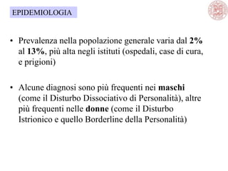 • Prevalenza nella popolazione generale varia dal 2%
al 13%, più alta negli istituti (ospedali, case di cura,
e prigioni)
• Alcune diagnosi sono più frequenti nei maschi
(come il Disturbo Dissociativo di Personalità), altre
più frequenti nelle donne (come il Disturbo
Istrionico e quello Borderline della Personalità)
EPIDEMIOLOGIA
 