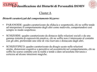 La classificazione dei Disturbi di Personalità DSMIV
Disturbi caratterizzati dal comportamento bizzarro:
• PARANOIDE: quadro caratterizzato da sfiducia e sospettosità, chi ne soffre tende
ad interpretare il comportamento degli altri come malevolo, comportandosi così
sempre in modo sospettoso.
• SCHIZOIDE: quadro caratterizzato da distacco dalle relazioni sociali e da una
gamma ristretta di espressività emotiva, chi ne soffre non è interessato al contatto
con gli altri, preferendo uno stile di vita riservato e distaccato dagli altri.
• SCHIZOTIPICO: quadro caratterizzato da disagio acuto nelle relazioni
strette, distorsioni cognitive o percettive ed eccentricità nel comportamento, chi ne
soffre ha scarso contatto con la realtà e tende a dare un'assoluta rilevanza e
certezza ad alcune intuizioni magiche.
Cluster A
CLINICA
 