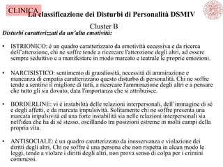 La classificazione dei Disturbi di Personalità DSMIV
Disturbi caratterizzati da un'alta emotività:
• ISTRIONICO: è un quadro caratterizzato da emotività eccessiva e da ricerca
dell‘attenzione, chi ne soffre tende a ricercare l'attenzione degli altri, ad essere
sempre seduttivo e a manifestare in modo marcato e teatrale le proprie emozioni.
• NARCISISTICO: sentimento di grandiosità, necessità di ammirazione e
mancanza di empatia caratterizzano questo disturbo di personalità. Chi ne soffre
tende a sentirsi il migliore di tutti, a ricercare l'ammirazione degli altri e a pensare
che tutto gli sia dovuto, data l'importanza che si attribuisce.
• BORDERLINE: vi è instabilità delle relazioni interpersonali, dell‘immagine di sé
e degli affetti, e da marcata impulsività. Solitamente chi ne soffre presenta una
marcata impulsività ed una forte instabilità sia nelle relazioni interpersonali sia
nell'idea che ha di sé stesso, oscillando tra posizioni estreme in molti campi della
propria vita.
• ANTISOCIALE: è un quadro caratterizzato da inosservanza e violazione dei
diritti degli altri. Chi ne soffre è una persona che non rispetta in alcun modo le
leggi, tende a violare i diritti degli altri, non prova senso di colpa per i crimini
commessi.
Cluster B
CLINICA
 