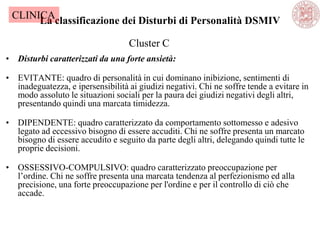 La classificazione dei Disturbi di Personalità DSMIV
• Disturbi caratterizzati da una forte ansietà:
• EVITANTE: quadro di personalità in cui dominano inibizione, sentimenti di
inadeguatezza, e ipersensibilità ai giudizi negativi. Chi ne soffre tende a evitare in
modo assoluto le situazioni sociali per la paura dei giudizi negativi degli altri,
presentando quindi una marcata timidezza.
• DIPENDENTE: quadro caratterizzato da comportamento sottomesso e adesivo
legato ad eccessivo bisogno di essere accuditi. Chi ne soffre presenta un marcato
bisogno di essere accudito e seguito da parte degli altri, delegando quindi tutte le
proprie decisioni.
• OSSESSIVO-COMPULSIVO: quadro caratterizzato preoccupazione per
l‘ordine. Chi ne soffre presenta una marcata tendenza al perfezionismo ed alla
precisione, una forte preoccupazione per l'ordine e per il controllo di ciò che
accade.
Cluster C
CLINICA
 