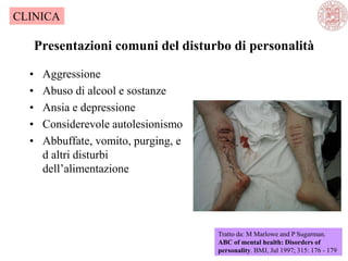 Presentazioni comuni del disturbo di personalità
• Aggressione
• Abuso di alcool e sostanze
• Ansia e depressione
• Considerevole autolesionismo
• Abbuffate, vomito, purging, e
d altri disturbi
dell‘alimentazione
Tratto da: M Marlowe and P Sugarman.
ABC of mental health: Disorders of
personality. BMJ, Jul 1997; 315: 176 - 179
CLINICA
 