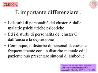 È importante differenziare...
• I disturbi di personalità del cluster A dalle
malattie psichiatriche psicotiche
• Ed i disturbi di personalità del cluster C
dall‘ansia e la depressione
• Comunque, il disturbo di personalità coesiste
frequentemente con un disturbo mentale ed il
paziente può presentare sintomi di ambedue
Tratto da: M Marlowe and P Sugarman.
ABC of mental health: Disorders of
personality. BMJ, Jul 1997; 315: 176 - 179
CLINICA
 