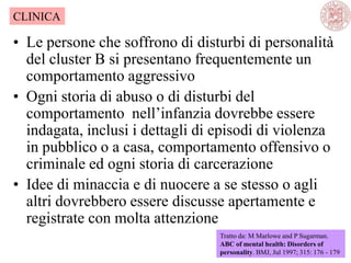 • Le persone che soffrono di disturbi di personalità
del cluster B si presentano frequentemente un
comportamento aggressivo
• Ogni storia di abuso o di disturbi del
comportamento nell‘infanzia dovrebbe essere
indagata, inclusi i dettagli di episodi di violenza
in pubblico o a casa, comportamento offensivo o
criminale ed ogni storia di carcerazione
• Idee di minaccia e di nuocere a se stesso o agli
altri dovrebbero essere discusse apertamente e
registrate con molta attenzione
Tratto da: M Marlowe and P Sugarman.
ABC of mental health: Disorders of
personality. BMJ, Jul 1997; 315: 176 - 179
CLINICA
 