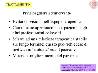 Principi generali d’intervento
• Evitare divisioni nell‘equipe terapeutica
• Comunicare apertamente col paziente e gli
altri professionisti coinvolti
• Mirare ad una relazione terapeutica stabile
sul lungo termine: questo può richiedere di
mettersi in ‗sintonia‘ con il paziente
• Mirare al miglioramento del paziente
Tratto da: M Marlowe and P Sugarman.
ABC of mental health: Disorders of
personality. BMJ, Jul 1997; 315: 176 - 179
TRATTAMENTO
 