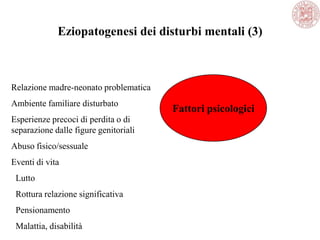 Eziopatogenesi dei disturbi mentali (3)
Fattori psicologici
Relazione madre-neonato problematica
Ambiente familiare disturbato
Esperienze precoci di perdita o di
separazione dalle figure genitoriali
Abuso fisico/sessuale
Eventi di vita
Lutto
Rottura relazione significativa
Pensionamento
Malattia, disabilità
 