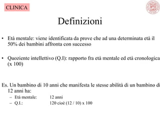 Definizioni
• Età mentale: viene identificata da prove che ad una determinata età il
50% dei bambini affronta con successo
• Quoziente intellettivo (Q.I): rapporto fra età mentale ed età cronologica
(x 100)
Es. Un bambino di 10 anni che manifesta le stesse abilità di un bambino di
12 anni ha:
– Età mentale: 12 anni
– Q.I.: 120 cioè (12 / 10) x 100
CLINICA
 