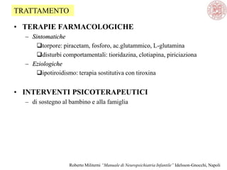 • TERAPIE FARMACOLOGICHE
– Sintomatiche
torpore: piracetam, fosforo, ac.glutammico, L-glutamina
disturbi comportamentali: tioridazina, clotiapina, piriciaziona
– Eziologiche
ipotiroidismo: terapia sostitutiva con tiroxina
• INTERVENTI PSICOTERAPEUTICI
– di sostegno al bambino e alla famiglia
TRATTAMENTO
Roberto Militerni “Manuale di Neuropsichiatria Infantile” Idelsson-Gnocchi, Napoli
 