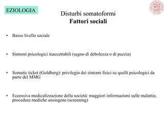 Disturbi somatoformi
Fattori sociali
• Basso livello sociale
• Sintomi psicologici inaccettabili (segno di debolezza o di pazzia)
• Somatic ticket (Goldberg): privilegio dei sintomi fisici su quelli psicologici da
parte del MMG
• Eccessiva medicalizzazione della società: maggiori informazioni sulle malattie,
procedure mediche ansiogene (screening)
EZIOLOGIA
 