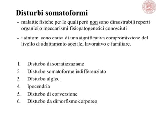 1. Disturbo di somatizzazione
2. Disturbo somatoforme indifferenziato
3. Disturbo algico
4. Ipocondria
5. Disturbo di conversione
6. Disturbo da dimorfismo corporeo
Disturbi somatoformi
- malattie fisiche per le quali però non sono dimostrabili reperti
organici o meccanismi fisiopatogenetici conosciuti
- i sintomi sono causa di una significativa compromissione del
livello di adattamento sociale, lavorativo e familiare.
 