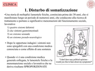 1. Disturbo di somatizzazione
CLINICA
•Una storia di molteplici lamentele fisiche, cominciata prima dei 30 anni, che si
manifestano lungo un periodo di numerosi anni, che conducono alla ricerca di
trattamento o portano a significative menomazioni del funzionamento sociale,
lavorativo
1) quattro sintomi dolorosi
2) due sintomi gastrointestinali
3) un sintomo sessuale
4) un sintomo pseudo-neurologico
• Dopo le opportune indagini i sintomi non
sono spiegabili con una condizione medica
conosciuta o come effetto di una sostanza
• Quando vi è una condizione medica
generale collegata, le lamentele fisiche o la
menomanzione sociale e lavorativa che ne
deriva risultano SPROPORZIONATE
 