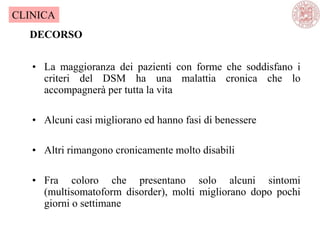 • La maggioranza dei pazienti con forme che soddisfano i
criteri del DSM ha una malattia cronica che lo
accompagnerà per tutta la vita
• Alcuni casi migliorano ed hanno fasi di benessere
• Altri rimangono cronicamente molto disabili
• Fra coloro che presentano solo alcuni sintomi
(multisomatoform disorder), molti migliorano dopo pochi
giorni o settimane
DECORSO
CLINICA
 
