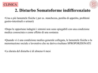 2. Disturbo Somatoforme indifferenziato
CLINICA
•Una o più lamentele fisiche ( per es. stanchezza, perdita di appetito, problemi
gastro-intestinali o urinari)
•Dopo le opportune indagini i sintomi non sono spiegabili con una condizione
medica conosciuta o come effetto di una sostanza
•Quando vi è una condizione medica generale collegata, le lamentele fisiche o la
menomazione sociale e lavorativa che ne deriva risultano SPROPORZIONATE
•La durata del disturbo è di almeno 6 mesi
 