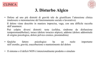3. Disturbo Algico
CLINICA
• Dolore ad uno più distretti di gravità tale da giustificare l‘attenzione clinica
(malessere o menomazione del funzionamento sociale o lavorativo).
Il dolore viene descritto in maniera imprecisa, vaga, con una difficile raccolta
dell‘anamnesi.
Può colpire diversi distretti: testa (cefalea, sindrome da disfunzione
temporomandibolare), torace (dolore toracico atipico), addome (dolore addominale
di origine psicologica, dolore pelvico cronico, prostatodinia)
• Qualche fattore psicologico ha un ruolo importante
nell‘esordio, gravità, esacerbazione o mantenimento del dolore
• Il sintomo o il deficit NON è intenzionalmente prodotto o simulato
 