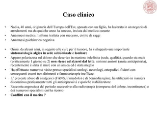 Caso clinico
• Nadia, 40 anni, originaria dell‘Europa dell‘Est, sposata con un figlio, ha lavorato in un negozio di
arredamenti ma da qualche anno ha smesso, inviata dal medico curante
• Anamnesi medica: linfoma trattata con successo, cistite da raggi
• Anamnesi psichiatrica negativa
• Ormai da alcuni anni, in seguito alle cure per il tumore, ha sviluppato una importante
sintomatologia algica in sede addominale e lombare
• Appare polarizzata sul dolore che descrive in maniera indefinita (sede, qualità), quando sta male
(praticamente 1 giorno su 2) non riesce ad alzarsi dal letto, sintomi ansiosi (ansia anticipatoria),
recentemente è stata al mare con un amica ed è stata meglio
• Ha effettuato numerose visite presso specialisti urologi, neurologi, ortopedici, fisiatri con
conseguenti esami non dirimenti e farmacoterapie inefficaci
• E‘ presente abuso di analgesici (FANS, tramadolo) e di benzodiazepine, ha utilizzato in maniera
discontinua praticamente tutti gli antidepressivi e qualche stabilizzatore
• Racconta angosciata del periodo successivo alla radioterapia (comparsa del dolore, incontinenza) e
dei numerosi specialisti cui ha ricorso
• Conflitti con il marito ?
 