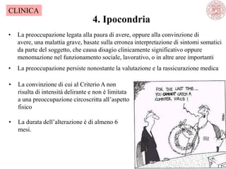 4. Ipocondria
CLINICA
• La preoccupazione legata alla paura di avere, oppure alla convinzione di
avere, una malattia grave, basate sulla erronea interpretazione di sintomi somatici
da parte del soggetto, che causa disagio clinicamente significativo oppure
menomazione nel funzionamento sociale, lavorativo, o in altre aree importanti
• La preoccupazione persiste nonostante la valutazione e la rassicurazione medica
• La convinzione di cui al Criterio A non
risulta di intensità delirante e non è limitata
a una preoccupazione circoscritta all‘aspetto
fisico
• La durata dell‘alterazione è di almeno 6
mesi.
 