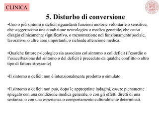 5. Disturbo di conversione
CLINICA
•Uno o più sintomi o deficit riguardanti funzioni motorie volontarie o sensitive,
che suggeriscono una condizione neurologica o medica generale, che causa
disagio clinicamente significativo, o menomazione nel funzionamento sociale,
lavorativo, o altre aree importanti, o richiede attenzione medica.
•Qualche fattore psicologico sia associato col sintomo o col deficit (l‘esordio o
l‘esacerbazione del sintomo o del deficit è preceduto da qualche conflitto o altro
tipo di fattore stressante)
•Il sintomo o deficit non è intenzionalmente prodotto o simulato
•Il sintomo o deficit non può, dopo le appropriate indagini, essere pienamente
spiegato con una condizione medica generale, o con gli effetti diretti di una
sostanza, o con una esperienza o comportamento culturalmente determinati.
 