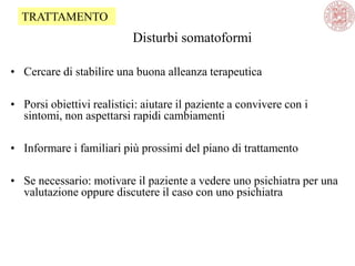 Disturbi somatoformi
• Cercare di stabilire una buona alleanza terapeutica
• Porsi obiettivi realistici: aiutare il paziente a convivere con i
sintomi, non aspettarsi rapidi cambiamenti
• Informare i familiari più prossimi del piano di trattamento
• Se necessario: motivare il paziente a vedere uno psichiatra per una
valutazione oppure discutere il caso con uno psichiatra
TRATTAMENTO
 