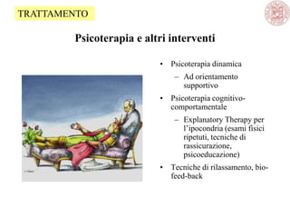Psicoterapia e altri interventi
• Psicoterapia dinamica
– Ad orientamento
supportivo
• Psicoterapia cognitivo-
comportamentale
– Explanatory Therapy per
l‘ipocondria (esami fisici
ripetuti, tecniche di
rassicurazione,
psicoeducazione)
• Tecniche di rilassamento, bio-
feed-back
TRATTAMENTO
 