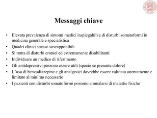 Messaggi chiave
• Elevata prevalenza di sintomi medici inspiegabili e di disturbi somatoformi in
medicina generale e specialistica
• Quadri clinici spesso sovrapponibili
• Si tratta di disturbi cronici ed estremamente disabilitanti
• Individuare un medico di riferimento
• Gli antidepressivi possono essere utili (specie se presente dolore)
• L‘uso di benzodiazepine e gli analgesici dovrebbe essere valutato attentamente e
limitato al minimo necessario
• I pazienti con disturbi somatoformi possono ammalarsi di malattie fisiche
 
