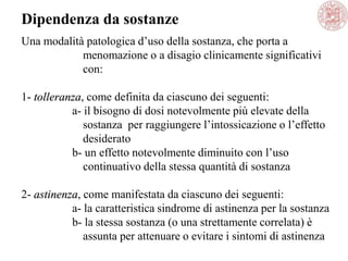 Una modalità patologica d‘uso della sostanza, che porta a
menomazione o a disagio clinicamente significativi
con:
1- tolleranza, come definita da ciascuno dei seguenti:
a- il bisogno di dosi notevolmente più elevate della
sostanza per raggiungere l‘intossicazione o l‘effetto
desiderato
b- un effetto notevolmente diminuito con l‘uso
continuativo della stessa quantità di sostanza
2- astinenza, come manifestata da ciascuno dei seguenti:
a- la caratteristica sindrome di astinenza per la sostanza
b- la stessa sostanza (o una strettamente correlata) è
assunta per attenuare o evitare i sintomi di astinenza
Dipendenza da sostanze
 