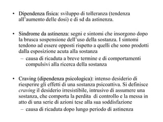 • Dipendenza fisica: sviluppo di tolleranza (tendenza
all‘aumento delle dosi) e di sd da astinenza.
• Sindrome da astinenza: segni e sintomi che insorgono dopo
la brusca sospensione dell‘uso della sostanza. I sintomi
tendono ad essere opposti rispetto a quelli che sono prodotti
dalla esposizione acuta alla sostanza
– causa di ricaduta a breve termine e di comportamenti
compulsivi alla ricerca della sostanza
• Craving (dipendenza psicologica): intenso desiderio di
riesperire gli effetti di una sostanza psicoattiva. Si definisce
craving il desiderio irresistibile, intrusivo di assumere una
sostanza, che comporta la perdita di controllo e la messa in
atto di una serie di azioni tese alla sua soddisfazione
– causa di ricaduta dopo lungo periodo di astinenza
 