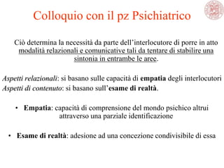 Ciò determina la necessità da parte dell‘interlocutore di porre in atto
modalità relazionali e comunicative tali da tentare di stabilire una
sintonia in entrambe le aree.
Aspetti relazionali: si basano sulle capacità di empatia degli interlocutori
Aspetti di contenuto: si basano sull‘esame di realtà.
• Empatia: capacità di comprensione del mondo psichico altrui
attraverso una parziale identificazione
• Esame di realtà: adesione ad una concezione condivisibile di essa
Colloquio con il pz Psichiatrico
 