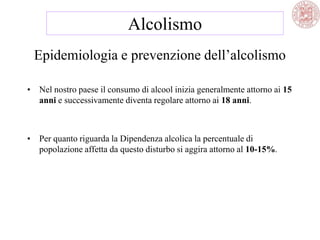 Epidemiologia e prevenzione dell‘alcolismo
• Nel nostro paese il consumo di alcool inizia generalmente attorno ai 15
anni e successivamente diventa regolare attorno ai 18 anni.
• Per quanto riguarda la Dipendenza alcolica la percentuale di
popolazione affetta da questo disturbo si aggira attorno al 10-15%.
Alcolismo
 