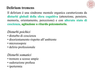 Il delirium è una sindrome mentale organica caratterizzata da
disturbi globali della sfera cognitiva (attenzione, pensiero,
memoria, orientamento, percezione) e con alterato stato di
coscienza, agitazione o ritardo psicomotorio.
Disturbi psichici
• disturbo di coscienza
• disorientamento rispetto all‘ambiente
• microzoopsie
• delirio professionale
Disturbi somatici
• tremore a scosse ampie
• sudorazione profusa
• ipertermia
Delirium tremens
 