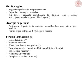 Monitoraggio
• Regolare registrazione dei parametri vitali
• Controllo ematologico periodico
• RX torace (frequente complicanza del delirium sono i focolai
broncopneumonici e le polmoniti ab ingestis)
Strategie di gestione
• Posizionare il paziente in ambiente tranquillo, ben arieggiato e poco
luminoso
• Fornire al paziente punti di riferimento costanti
Terapia farmacologica
• Benzodiazepine EV
• Antipirettici centrali
• Abbondante idratazione parenterale
• Correzione degli eventuali squilibri elettrolitici o glicemici
• Ipotensivi se necessari
• Antibiotici di copertura
• Complessi vitaminici (tiamina)
 