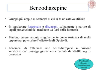 Benzodiazepine
• Gruppo più ampio di sostanze di cui si fa un cattivo utilizzo
• In particolare lorazepam e diazepam, solitamente a partire da
legali prescrizioni del medico o da furti nelle farmacie
• Possono essere assunte singolarmente come sostanza di scelta
oppure per potenziare l‘effetto degli Oppioidi.
• Fenomeni di tolleranza alle benzodiazepine si possono
verificare con dosaggi giornalieri crescenti di 50-100 mg di
diazepam
Deprimenti
Oppiacei
Benzodiazepine
Etanolo
 