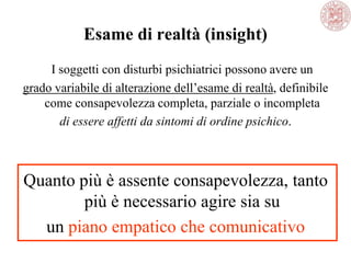 Esame di realtà (insight)
I soggetti con disturbi psichiatrici possono avere un
grado variabile di alterazione dell‘esame di realtà, definibile
come consapevolezza completa, parziale o incompleta
di essere affetti da sintomi di ordine psichico.
Quanto più è assente consapevolezza, tanto
più è necessario agire sia su
un piano empatico che comunicativo
 