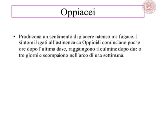 Oppiacei
• Producono un sentimento di piacere intenso ma fugace. I
sintomi legati all‘astinenza da Oppioidi cominciano poche
ore dopo l‘ultima dose, raggiungono il culmine dopo due o
tre giorni e scompaiono nell‘arco di una settimana.
 