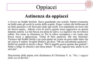 « Avevo un freddo bestiale. Stavo guardando una scatola. Improvvisamente
mi ballò sotto gli occhi la scritta della scatola. Erano i colori che brillavano di
un forte pazzesco e mi facevano male agli occhi. Era soprattutto un rosso che
mi faceva paura…Adesso c'era di nuovo questo rosso aggressivo su questa
dannata scatola. La mia bocca era piena di saliva. La ingoiavo ma mi tornava
subito. Era come se ritornasse su. Poi la saliva scomparve e mi venne una
bocca secca e appiccicosa. Tentai di bere qualcosa. Ma non funzionò.
Tremavo dal freddo finché a un certo punto mi venne un gran caldo tanto che
mi colava il sudore. Svegliai Detlef e gli dissi: "Mi sta succedendo qualcosa".
Detlef mi guardò in faccia e disse: "Hai le pupille grosse quanto due piattini".
Stette a lungo in silenzio e poi disse piano: "E così, ragazza mia, anche tu sei
arrivata".
Descrizione della prima crisi d'astinenza di Christiane F. in “Noi, i ragazzi
dello zoo di Berlino”
Oppiacei
Astinenza da oppiacei
 