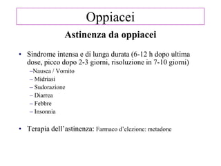 Astinenza da oppiacei
• Sindrome intensa e di lunga durata (6-12 h dopo ultima
dose, picco dopo 2-3 giorni, risoluzione in 7-10 giorni)
–Nausea / Vomito
– Midriasi
– Sudorazione
– Diarrea
– Febbre
– Insonnia
• Terapia dell‘astinenza: Farmaco d‘elezione: metadone
Oppiacei
 