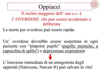 Il rischio maggiore dell‘ uso e.v. è
l‘ OVERDOSE che può essere accidentale o
deliberata
La morte per overdose può essere rapida
Un‘ overdose dovrebbe essere sospettata in ogni
paziente con ―pinpoint pupils‖ (pupille miotiche, a
capocchia di spillo!) e depressione respiratoria
L‘iniezione immediata di un antagonista degli
oppioidi (Naloxone, Narcan ®) può salvare la vita!
Oppiacei
 