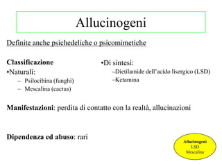 Allucinogeni
Definite anche psichedeliche o psicomimetiche
Classificazione
•Naturali:
– Psilocibina (funghi)
– Mescalina (cactus)
Manifestazioni: perdita di contatto con la realtà, allucinazioni
Dipendenza ed abuso: rari
Allucinogeni
LSD
Mescalina
•Di sintesi:
–Dietilamide dell‘acido lisergico (LSD)
–Ketamina
 
