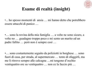 •… ho spesso momenti di ansia … mi hanno detto che potrebbero
essere attacchi di panico …
•… sono la rovina della mia famiglia … a volte ne sono sicuro, a
volte no … guadagno troppo poco e mi sento un marito ed un
padre fallito … però non è sempre così …
•… sono costantemente seguito da poliziotti in borghese … sono
fuori di casa, per strada, al supermercato … tento di sfuggirli, ma
me li ritrovo sempre alle calcagna …mi tengono d‘occhio
ventiquattro ore su ventiquattro … non ce la faccio più …
Esame di realtà (insight)
 