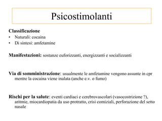 Psicostimolanti
Classificazione
• Naturali: cocaina
• Di sintesi: amfetamine
Manifestazioni: sostanze euforizzanti, energizzanti e socializzanti
Via di somministrazione: usualmente le amfetamine vengono assunte in cpr
mentre la cocaina viene inalata (anche e.v. o fumo)
Rischi per la salute: eventi cardiaci e cerebrovascolari (vasocostrizione ?),
aritmie, miocardiopatia da uso protratto, crisi comiziali, perforazione del setto
nasale
 