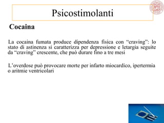 Cocaina
La cocaina fumata produce dipendenza fisica con ―craving‖: lo
stato di astinenza si caratterizza per depressione e letargia seguite
da ―craving‖ crescente, che può durare fino a tre mesi
L‘overdose può provocare morte per infarto miocardico, ipertermia
o aritmie ventricolari
Psicostimolanti
 