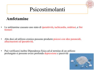 Amfetamine
• Le anfetamine causano uno stato di iperattività, tachicardia, midriasi, e fini
tremori
• Alte dosi ed utilizzo cronico possono produrre psicosi con idee paranoidi,
allucinazioni ed iperattività.
• Può verificarsi inoltre Dipendenza fisica ed al termine di un utilizzo
prolungato si possono avere profonda depressione e passività
Psicostimolanti
 