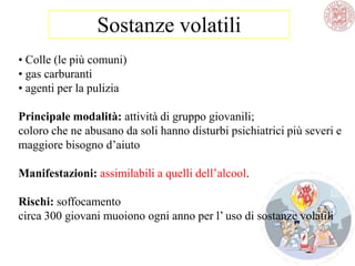 Sostanze volatili
• Colle (le più comuni)
• gas carburanti
• agenti per la pulizia
Principale modalità: attività di gruppo giovanili;
coloro che ne abusano da soli hanno disturbi psichiatrici più severi e
maggiore bisogno d‘aiuto
Manifestazioni: assimilabili a quelli dell‘alcool.
Rischi: soffocamento
circa 300 giovani muoiono ogni anno per l‘ uso di sostanze volatili
 