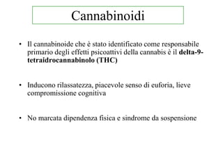 • Il cannabinoide che è stato identificato come responsabile
primario degli effetti psicoattivi della cannabis è il delta-9-
tetraidrocannabinolo (THC)
• Inducono rilassatezza, piacevole senso di euforia, lieve
compromissione cognitiva
• No marcata dipendenza fisica e sindrome da sospensione
Cannabinoidi
 