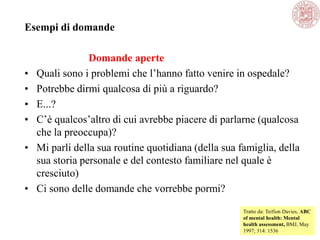 Esempi di domande
Domande aperte
• Quali sono i problemi che l‘hanno fatto venire in ospedale?
• Potrebbe dirmi qualcosa di più a riguardo?
• E...?
• C‘è qualcos‘altro di cui avrebbe piacere di parlarne (qualcosa
che la preoccupa)?
• Mi parli della sua routine quotidiana (della sua famiglia, della
sua storia personale e del contesto familiare nel quale è
cresciuto)
• Ci sono delle domande che vorrebbe pormi?
Tratto da: Teifion Davies, ABC
of mental health: Mental
health assessment, BMJ, May
1997; 314: 1536
 
