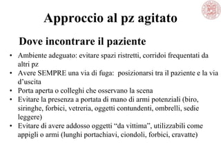 Approccio al pz agitato
• Ambiente adeguato: evitare spazi ristretti, corridoi frequentati da
altri pz
• Avere SEMPRE una via di fuga: posizionarsi tra il paziente e la via
d‘uscita
• Porta aperta o colleghi che osservano la scena
• Evitare la presenza a portata di mano di armi potenziali (biro,
siringhe, forbici, vetreria, oggetti contundenti, ombrelli, sedie
leggere)
• Evitare di avere addosso oggetti ―da vittima‖, utilizzabili come
appigli o armi (lunghi portachiavi, ciondoli, forbici, cravatte)
Dove incontrare il paziente
 