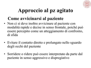 Approccio al pz agitato
• Non ci si deve inoltre avvicinare al paziente con
modalità rapide e decise in senso frontale, poiché può
essere percepito come un atteggiamento di confronto,
di sfida
• Evitare il contatto diretto e prolungato nello sguardo
degli occhi del paziente
• Sorridere o ridere può essere interpretato da parte dal
paziente in senso aggressivo e dispregiativo
Come avvicinarsi al paziente
 