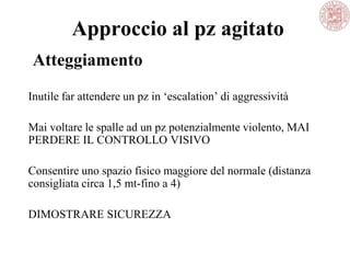 Approccio al pz agitato
Inutile far attendere un pz in ‗escalation‘ di aggressività
Mai voltare le spalle ad un pz potenzialmente violento, MAI
PERDERE IL CONTROLLO VISIVO
Consentire uno spazio fisico maggiore del normale (distanza
consigliata circa 1,5 mt-fino a 4)
DIMOSTRARE SICUREZZA
Atteggiamento
 