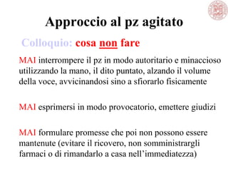 Approccio al pz agitato
MAI interrompere il pz in modo autoritario e minaccioso
utilizzando la mano, il dito puntato, alzando il volume
della voce, avvicinandosi sino a sfiorarlo fisicamente
MAI esprimersi in modo provocatorio, emettere giudizi
MAI formulare promesse che poi non possono essere
mantenute (evitare il ricovero, non somministrargli
farmaci o di rimandarlo a casa nell‘immediatezza)
Colloquio: cosa non fare
 