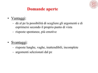 Domande aperte
• Vantaggi:
– dà al pz la possibilità di scegliere gli argomenti e di
esprimersi secondo il proprio punto di vista
– risposte spontanee, più emotive
• Svantaggi:
– risposte lunghe, vaghe, inattendibili, incomplete
– argomenti selezionati dal pz
 